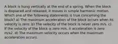 A block is hung vertically at the end of a spring. When the block is displaced and released, it moves in simple harmonic motion. Which one of the following statements is true concerning the block? a) The maximum acceleration of the block occurs when its velocity is zero. b) The velocity of the block is never zero m/s. c) If the velocity of the block is zero m/s, it acceleration is zero m/s2. d) The maximum velocity occurs when the maximum acceleration occurs.