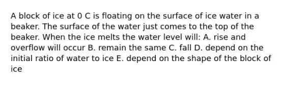 A block of ice at 0 C is floating on the surface of ice water in a beaker. The surface of the water just comes to the top of the beaker. When the ice melts the water level will: A. rise and overflow will occur B. remain the same C. fall D. depend on the initial ratio of water to ice E. depend on the shape of the block of ice