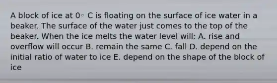 A block of ice at 0◦ C is floating on the surface of ice water in a beaker. The surface of the water just comes to the top of the beaker. When the ice melts the water level will: A. rise and overflow will occur B. remain the same C. fall D. depend on the initial ratio of water to ice E. depend on the shape of the block of ice