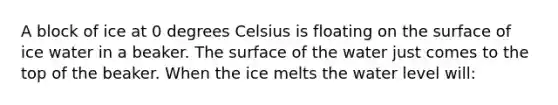 A block of ice at 0 degrees Celsius is floating on the surface of ice water in a beaker. The surface of the water just comes to the top of the beaker. When the ice melts the water level will: