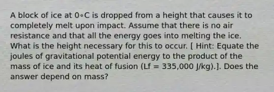 A block of ice at 0∘C is dropped from a height that causes it to completely melt upon impact. Assume that there is no air resistance and that all the energy goes into melting the ice. What is the height necessary for this to occur. [ Hint: Equate the joules of gravitational potential energy to the product of the mass of ice and its heat of fusion (Lf = 335,000 J/kg).]. Does the answer depend on mass?