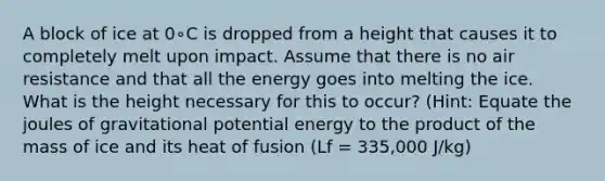 A block of ice at 0∘C is dropped from a height that causes it to completely melt upon impact. Assume that there is no air resistance and that all the energy goes into melting the ice. What is the height necessary for this to occur? (Hint: Equate the joules of gravitational potential energy to the product of the mass of ice and its heat of fusion (Lf = 335,000 J/kg)