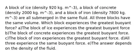 A block of ice (density 920 kg. m^-3), a block of concrete (density 2000 kg. m^-3), and a block of iron (density 7800 kg. m^-3) are all submerged in the same fluid. All three blocks have the same volume. Which block experiences the greatest buoyant force? a)The block of ice experiences the greatest buoyant force b)The block of concrete experiences the greatest buoyant force. c)The block of iron experiences the greatest buoyant force. d)All three experience the same buoyant force. e)The answer depends on the density of the fluid.