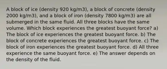 A block of ice (density 920 kg/m3), a block of concrete (density 2000 kg/m3), and a block of iron (density 7800 kg/m3) are all submerged in the same fluid. All three blocks have the same volume. Which block experiences the greatest buoyant force? a) The block of ice experiences the greatest buoyant force. b) The block of concrete experiences the greatest buoyant force. c) The block of iron experiences the greatest buoyant force. d) All three experience the same buoyant force. e) The answer depends on the density of the fluid.