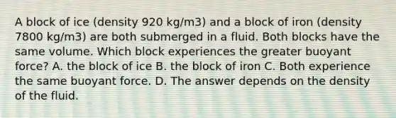 A block of ice (density 920 kg/m3) and a block of iron (density 7800 kg/m3) are both submerged in a fluid. Both blocks have the same volume. Which block experiences the greater buoyant force? A. the block of ice B. the block of iron C. Both experience the same buoyant force. D. The answer depends on the density of the fluid.