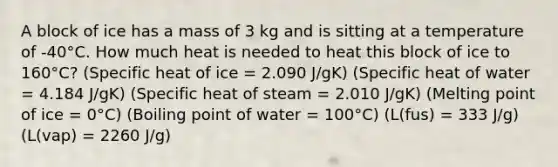 A block of ice has a mass of 3 kg and is sitting at a temperature of -40°C. How much heat is needed to heat this block of ice to 160°C? (Specific heat of ice = 2.090 J/gK) (Specific heat of water = 4.184 J/gK) (Specific heat of steam = 2.010 J/gK) (Melting point of ice = 0°C) (Boiling point of water = 100°C) (L(fus) = 333 J/g) (L(vap) = 2260 J/g)