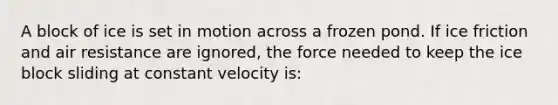 A block of ice is set in motion across a frozen pond. If ice friction and air resistance are ignored, the force needed to keep the ice block sliding at constant velocity is: