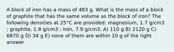 A block of iron has a mass of 483 g. What is the mass of a block of graphite that has the same volume as the block of iron? The following densities at 25°C are provided: magnesium, 1.7 g/cm3 ; graphite, 1.8 g/cm3 ; iron, 7.9 g/cm3. A) 110 g B) 2120 g C) 6870 g D) 34 g E) none of them are within 10 g of the right answer