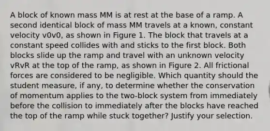 A block of known mass MM is at rest at the base of a ramp. A second identical block of mass MM travels at a known, constant velocity v0v0, as shown in Figure 1. The block that travels at a constant speed collides with and sticks to the first block. Both blocks slide up the ramp and travel with an unknown velocity vRvR at the top of the ramp, as shown in Figure 2. All frictional forces are considered to be negligible. Which quantity should the student measure, if any, to determine whether the conservation of momentum applies to the two-block system from immediately before the collision to immediately after the blocks have reached the top of the ramp while stuck together? Justify your selection.