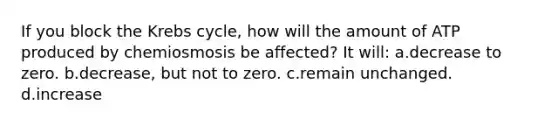 If you block the Krebs cycle, how will the amount of ATP produced by chemiosmosis be affected? It will: a.decrease to zero. b.decrease, but not to zero. c.remain unchanged. d.increase