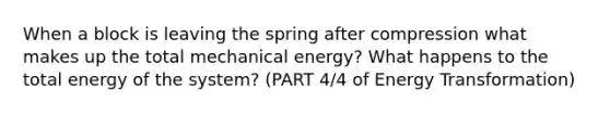 When a block is leaving the spring after compression what makes up the total mechanical energy? What happens to the total energy of the system? (PART 4/4 of Energy Transformation)