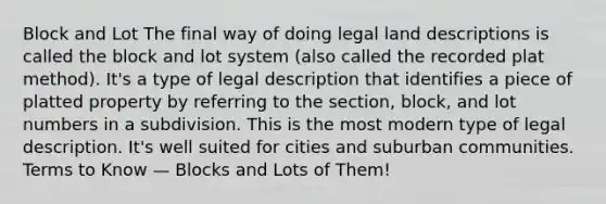 Block and Lot The final way of doing legal land descriptions is called the block and lot system (also called the recorded plat method). It's a type of legal description that identifies a piece of platted property by referring to the section, block, and lot numbers in a subdivision. This is the most modern type of legal description. It's well suited for cities and suburban communities. Terms to Know — Blocks and Lots of Them!