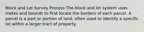 Block and Lot Survey Process The block and lot system uses metes and bounds to first locate the borders of each parcel. A parcel is a part or portion of land, often used to identify a specific lot within a larger tract of property.