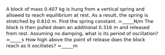 A block of mass 0.407 kg is hung from a vertical spring and allowed to reach equilibrium at rest. As a result, the spring is stretched by 0.610 m. Find the spring constant. =_____N/m The block is then pulled down an additional 0.316 m and released from rest. Assuming no damping, what is its period of oscillation? =_____s How high above the point of release does the block reach as it oscillates? =_____m