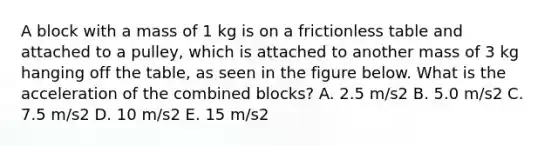 A block with a mass of 1 kg is on a frictionless table and attached to a pulley, which is attached to another mass of 3 kg hanging off the table, as seen in the figure below. What is the acceleration of the combined blocks? A. 2.5 m/s2 B. 5.0 m/s2 C. 7.5 m/s2 D. 10 m/s2 E. 15 m/s2