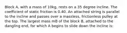 Block A, with a mass of 10kg, rests on a 35 degree incline. The coefficient of static friction is 0.40. An attached string is parallel to the incline and passes over a massless, frictionless pulley at the top. The largest mass mB of the block B, attached to the dangling end, for which A begins to slide down the incline is: