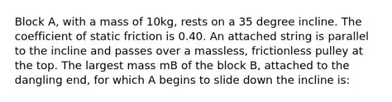 Block A, with a mass of 10kg, rests on a 35 degree incline. The coefficient of static friction is 0.40. An attached string is parallel to the incline and passes over a massless, frictionless pulley at the top. The largest mass mB of the block B, attached to the dangling end, for which A begins to slide down the incline is: