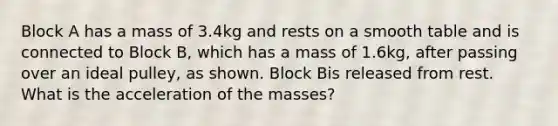 Block A has a mass of 3.4kg and rests on a smooth table and is connected to Block B, which has a mass of 1.6kg, after passing over an ideal pulley, as shown. Block Bis released from rest. What is the acceleration of the masses?