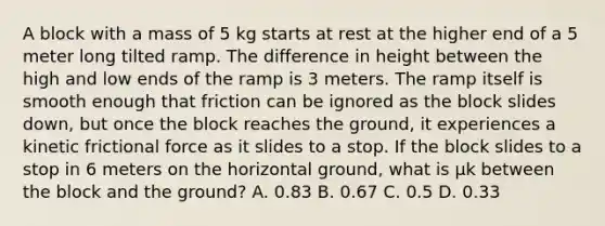 A block with a mass of 5 kg starts at rest at the higher end of a 5 meter long tilted ramp. The difference in height between the high and low ends of the ramp is 3 meters. The ramp itself is smooth enough that friction can be ignored as the block slides down, but once the block reaches the ground, it experiences a kinetic frictional force as it slides to a stop. If the block slides to a stop in 6 meters on the horizontal ground, what is µk between the block and the ground? A. 0.83 B. 0.67 C. 0.5 D. 0.33