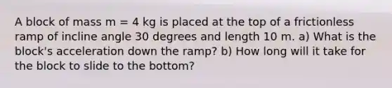 A block of mass m = 4 kg is placed at the top of a frictionless ramp of incline angle 30 degrees and length 10 m. a) What is the block's acceleration down the ramp? b) How long will it take for the block to slide to the bottom?