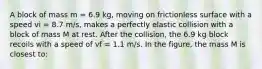 A block of mass m = 6.9 kg, moving on frictionless surface with a speed vi = 8.7 m/s, makes a perfectly elastic collision with a block of mass M at rest. After the collision, the 6.9 kg block recoils with a speed of vf = 1.1 m/s. In the figure, the mass M is closest to: