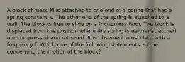 A block of mass M is attached to one end of a spring that has a spring constant k. The other end of the spring is attached to a wall. The block is free to slide on a frictionless floor. The block is displaced from the position where the spring is neither stretched nor compressed and released. It is observed to oscillate with a frequency f. Which one of the following statements is true concerning the motion of the block?