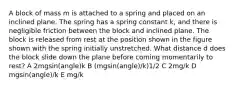 A block of mass m is attached to a spring and placed on an inclined plane. The spring has a spring constant k, and there is negligible friction between the block and inclined plane. The block is released from rest at the position shown in the figure shown with the spring initially unstretched. What distance d does the block slide down the plane before coming momentarily to rest? A 2mgsin(angle)k B (mgsin(angle)/k)﻿1/2 C 2mg/k D mgsin(angle)/k E mg/k