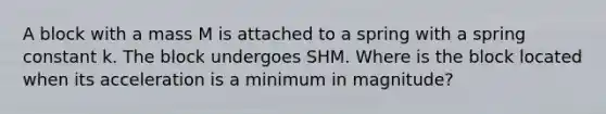 A block with a mass M is attached to a spring with a spring constant k. The block undergoes SHM. Where is the block located when its acceleration is a minimum in magnitude?