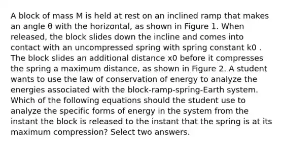 A block of mass M is held at rest on an inclined ramp that makes an angle θ with the horizontal, as shown in Figure 1. When released, the block slides down the incline and comes into contact with an uncompressed spring with spring constant k0 . The block slides an additional distance x0 before it compresses the spring a maximum distance, as shown in Figure 2. A student wants to use the law of conservation of energy to analyze the energies associated with the block-ramp-spring-Earth system. Which of the following equations should the student use to analyze the specific forms of energy in the system from the instant the block is released to the instant that the spring is at its maximum compression? Select two answers.