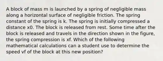 A block of mass m is launched by a spring of negligible mass along a horizontal surface of negligible friction. The spring constant of the spring is k. The spring is initially compressed a distance x0. The block is released from rest. Some time after the block is released and travels in the direction shown in the figure, the spring compression is xf. Which of the following mathematical calculations can a student use to determine the speed vf of the block at this new position?