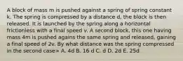 A block of mass m is pushed against a spring of spring constant k. The spring is compressed by a distance d, the block is then released. It is launched by the spring along a horizontal frictionless with a final speed v. A second block, this one having mass 4m is pushed agains the same spring and released, gaining a final speed of 2v. By what distance was the spring compressed in the second case> A. 4d B. 16 d C. d D. 2d E. 25d