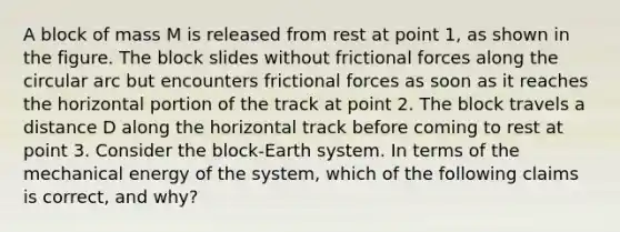 A block of mass M is released from rest at point 1, as shown in the figure. The block slides without frictional forces along the circular arc but encounters frictional forces as soon as it reaches the horizontal portion of the track at point 2. The block travels a distance D along the horizontal track before coming to rest at point 3. Consider the block-Earth system. In terms of the mechanical energy of the system, which of the following claims is correct, and why?