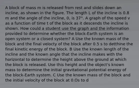 A block of mass m is released from rest and slides down an incline, as shown in the figure. The length L of the incline is 0.8 m and the angle of the incline, 0, is 37°. A graph of the speed v as a function of time t of the block as it descends the incline is shown. How could a student use the graph and the information provided to determine whether the block-Earth system is an open system or a closed system? A Use the known mass of the block and the final velocty of the block after 0.5 s to detthine the final kinetic energy of the block. B Use the known length of the incline and the known angle that the incline makes with the horizontal to determine the height above the ground at which the block is released. Use this height and the object's known mass to determine the initial gravitational potential energy of the block-Earth system. C Use the known mass of the block and the initial velocity of the block at 0.Os to d