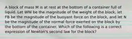 A block of mass M is at rest at the bottom of a container full of liquid. Let WW be the magnitude of the weight of the block, let FB be the magnitude of the buoyant force on the block, and let N be the magnitude of the normal force exerted on the block by the bottom of the container. Which of the following is a correct expression of Newton's second law for the block?