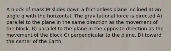 A block of mass M slides down a frictionless plane inclined at an angle q with the horizontal. The gravitational force is directed A) parallel to the plane in the same direction as the movement of the block. B) parallel to the plane in the opposite direction as the movement of the block C) perpendicular to the plane. D) toward the center of the Earth.