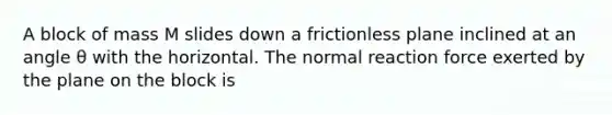 A block of mass M slides down a frictionless plane inclined at an angle θ with the horizontal. The normal reaction force exerted by the plane on the block is