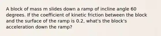 A block of mass m slides down a ramp of incline angle 60 degrees. If the coefficient of kinetic friction between the block and the surface of the ramp is 0.2, what's the block's acceleration down the ramp?