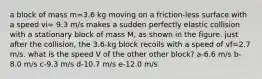 a block of mass m=3.6 kg moving on a friction-less surface with a speed vi= 9.3 m/s makes a sudden perfectly elastic collision with a stationary block of mass M, as shown in the figure. just after the collision, the 3.6-kg block recoils with a speed of vf=2.7 m/s. what is the speed V of the other other block? a-6.6 m/s b-8.0 m/s c-9.3 m/s d-10.7 m/s e-12.0 m/s