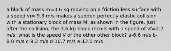 a block of mass m=3.6 kg moving on a friction-less surface with a speed vi= 9.3 m/s makes a sudden perfectly elastic collision with a stationary block of mass M, as shown in the figure. just after the collision, the 3.6-kg block recoils with a speed of vf=2.7 m/s. what is the speed V of the other other block? a-6.6 m/s b-8.0 m/s c-9.3 m/s d-10.7 m/s e-12.0 m/s