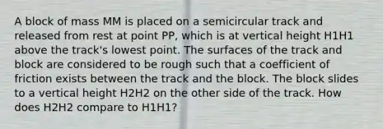 A block of mass MM is placed on a semicircular track and released from rest at point PP, which is at vertical height H1H1 above the track's lowest point. The surfaces of the track and block are considered to be rough such that a coefficient of friction exists between the track and the block. The block slides to a vertical height H2H2 on the other side of the track. How does H2H2 compare to H1H1?