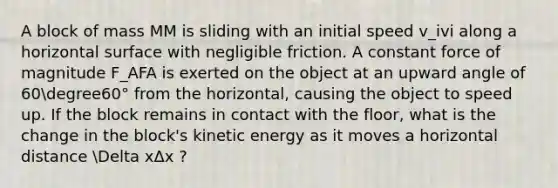 A block of mass MM is sliding with an initial speed v_ivi​ along a horizontal surface with negligible friction. A constant force of magnitude F_AFA​ is exerted on the object at an upward angle of 60degree60° from the horizontal, causing the object to speed up. If the block remains in contact with the floor, what is the change in the block's kinetic energy as it moves a horizontal distance Delta xΔx ?