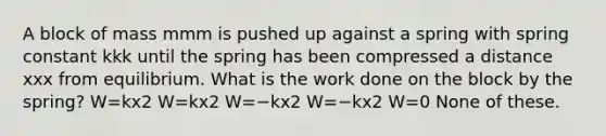 A block of mass mmm is pushed up against a spring with spring constant kkk until the spring has been compressed a distance xxx from equilibrium. What is the work done on the block by the spring? W=kx2 W=kx2 W=−kx2 W=−kx2 W=0 None of these.