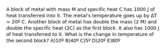 A block of metal with mass M and specific heat C has 1000 J of heat transferred into it. The metal's temperature goes up by ∆T = 20º C. Another block of metal has double the mass (2 M) and double the specific heat (2C) as the first block. It also has 1000 J of heat transferred to it. What is the change in temperature of the second block? A)10º B)40º C)5º D)20º E)80º