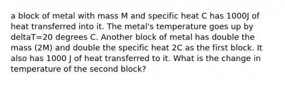 a block of metal with mass M and specific heat C has 1000J of heat transferred into it. The metal's temperature goes up by deltaT=20 degrees C. Another block of metal has double the mass (2M) and double the specific heat 2C as the first block. It also has 1000 J of heat transferred to it. What is the change in temperature of the second block?