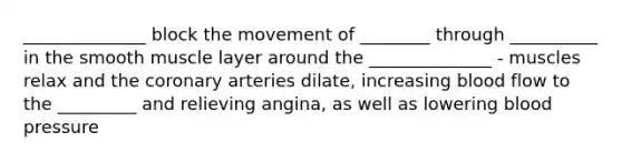 ______________ block the movement of ________ through __________ in the smooth muscle layer around the ______________ - muscles relax and the coronary arteries dilate, increasing blood flow to the _________ and relieving angina, as well as lowering blood pressure