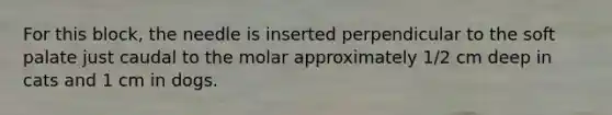 For this block, the needle is inserted perpendicular to the soft palate just caudal to the molar approximately 1/2 cm deep in cats and 1 cm in dogs.