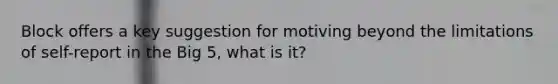 Block offers a key suggestion for motiving beyond the limitations of self-report in the Big 5, what is it?