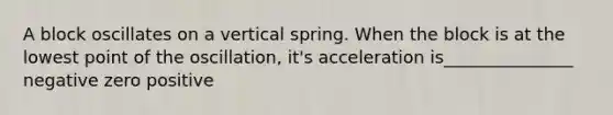 A block oscillates on a vertical spring. When the block is at the lowest point of the oscillation, it's acceleration is_______________ negative zero positive