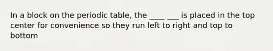 In a block on the periodic table, the ____ ___ is placed in the top center for convenience so they run left to right and top to bottom