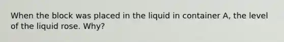 When the block was placed in the liquid in container A, the level of the liquid rose. Why?